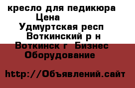 кресло для педикюра › Цена ­ 9 000 - Удмуртская респ., Воткинский р-н, Воткинск г. Бизнес » Оборудование   